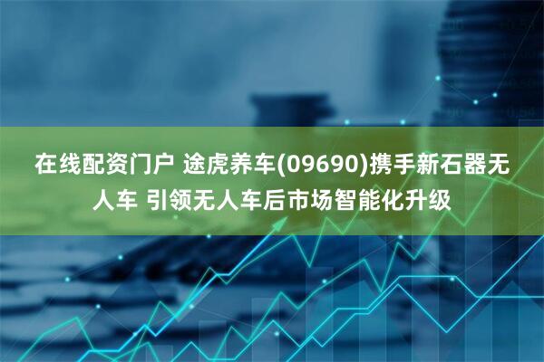 在线配资门户 途虎养车(09690)携手新石器无人车 引领无人车后市场智能化升级