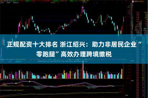 正规配资十大排名 浙江绍兴：助力非居民企业“零跑腿”高效办理跨境缴税