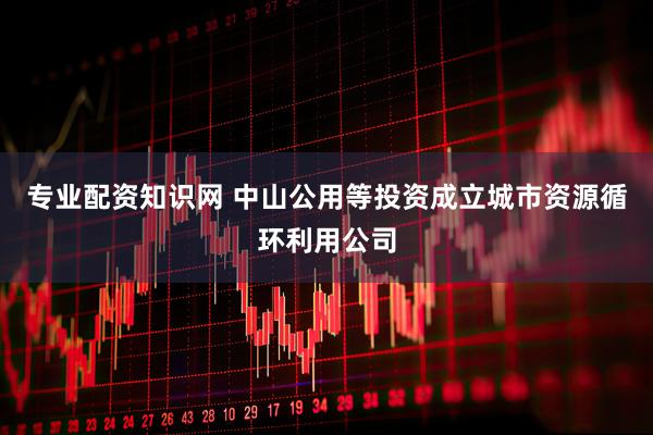 专业配资知识网 中山公用等投资成立城市资源循环利用公司