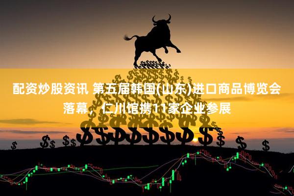 配资炒股资讯 第五届韩国(山东)进口商品博览会落幕，仁川馆携11家企业参展