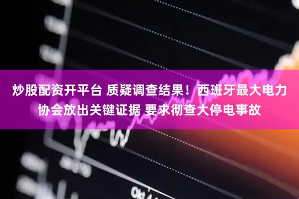 炒股配资开平台 质疑调查结果！西班牙最大电力协会放出关键证据 要求彻查大停电事故
