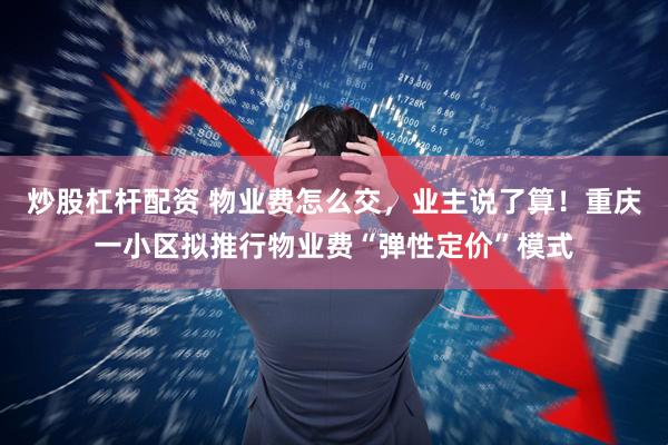 炒股杠杆配资 物业费怎么交，业主说了算！重庆一小区拟推行物业费“弹性定价”模式
