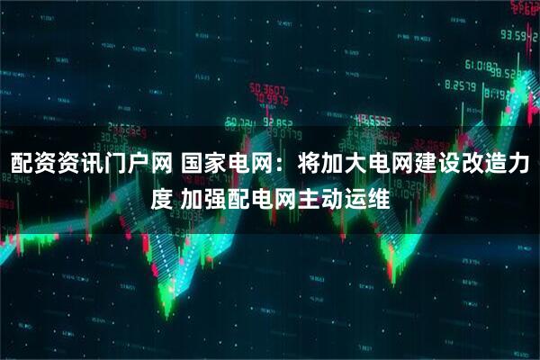配资资讯门户网 国家电网：将加大电网建设改造力度 加强配电网主动运维