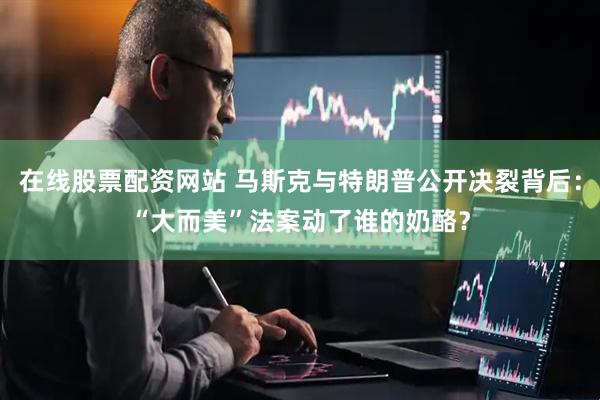 在线股票配资网站 马斯克与特朗普公开决裂背后：“大而美”法案动了谁的奶酪？