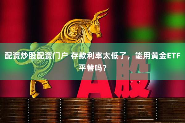 配资炒股配资门户 存款利率太低了，能用黄金ETF平替吗？