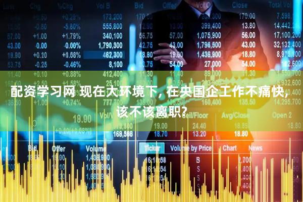 配资学习网 现在大环境下, 在央国企工作不痛快, 该不该离职?