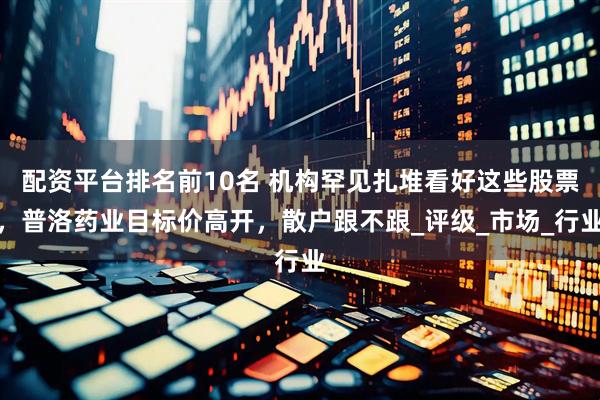 配资平台排名前10名 机构罕见扎堆看好这些股票，普洛药业目标价高开，散户跟不跟_评级_市场_行业