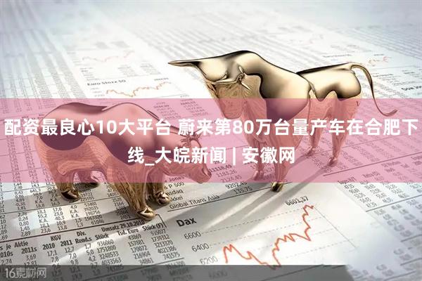 配资最良心10大平台 蔚来第80万台量产车在合肥下线_大皖新闻 | 安徽网