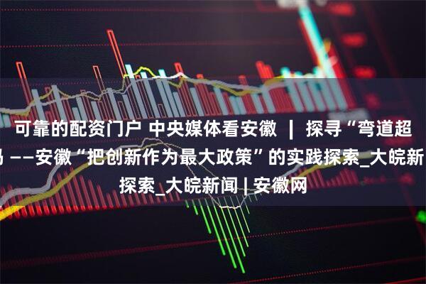 可靠的配资门户 中央媒体看安徽 ∣ 探寻“弯道超车”的密码 ——安徽“把创新作为最大政策”的实践探索_大皖新闻 | 安徽网