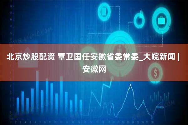 北京炒股配资 覃卫国任安徽省委常委_大皖新闻 | 安徽网