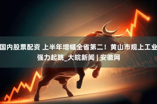 国内股票配资 上半年增幅全省第二！黄山市规上工业强力起跳_大皖新闻 | 安徽网