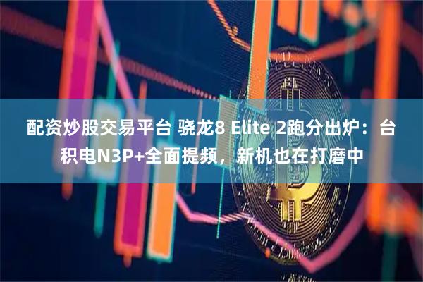 配资炒股交易平台 骁龙8 Elite 2跑分出炉：台积电N3P+全面提频，新机也在打磨中