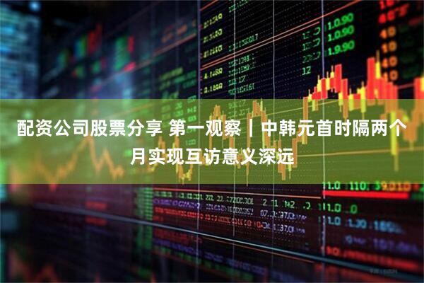 配资公司股票分享 第一观察｜中韩元首时隔两个月实现互访意义深远